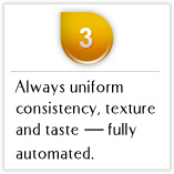 Tips03 Always uniform consistency, texture and taste — fully automated.