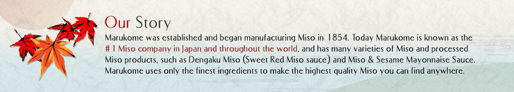 Our Story  Marukome was established and began manufacturing Miso in 1854. Today Marukome is known as the #1 Miso company in Japan and throughout the world, and has many varieties of Miso and processed Miso products, such as Dengaku Miso (Sweet Red Miso sauce) and Miso & Sesame Mayonnaise Sauce. Marukome uses only the finest ingredients to make the highest quality Miso you can find anywhere.